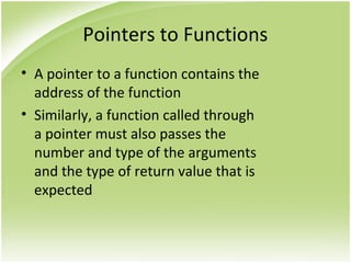 Pointers to Functions
• A pointer to a function contains the
address of the function
• Similarly, a function called through
a pointer must also passes the
number and type of the arguments
and the type of return value that is
expected
 