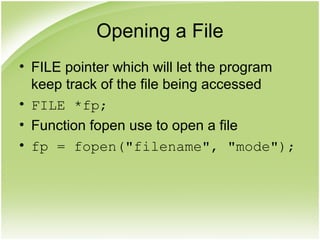 Opening a File
• FILE pointer which will let the program
keep track of the file being accessed
• FILE *fp;
• Function fopen use to open a file
• fp = fopen("filename", "mode");
 