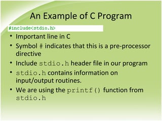 An Example of C Program
• Important line in C
• Symbol # indicates that this is a pre-processor
directive
• Include stdio.h header file in our program
• stdio.h contains information on
input/output routines.
• We are using the printf() function from
stdio.h
 