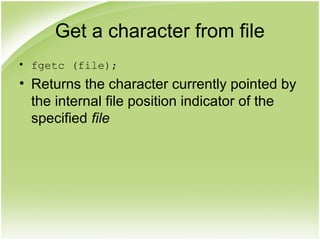 Get a character from file
• fgetc (file);
• Returns the character currently pointed by
the internal file position indicator of the
specified file
 
