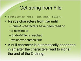 Get string from File
• fgets(char *str, int num, file);
• Reads characters from file until
– (num-1) characters have been read or
– a newline or
– End-of-File is reached
– whichever comes first.
• A null character is automatically appended
in str after the characters read to signal
the end of the C string.
 