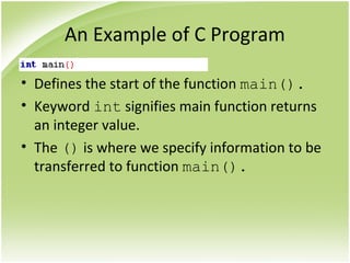 An Example of C Program
• Defines the start of the function main().
• Keyword int signifies main function returns
an integer value.
• The () is where we specify information to be
transferred to function main().
 