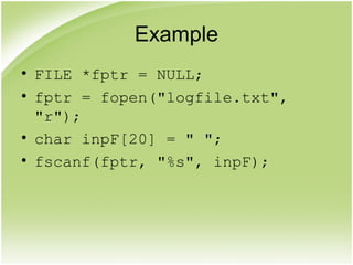 Example
• FILE *fptr = NULL;
• fptr = fopen("logfile.txt",
"r");
• char inpF[20] = " ";
• fscanf(fptr, "%s", inpF);
 