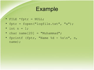 Example
• FILE *fptr = NULL;
• fptr = fopen("logfile.txt", "a");
• int n = 1;
• char name[20] = "Muhammad";
• fprintf (fptr, "Name %d - %sn", n,
name);
 