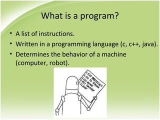 What is a program?
• A list of instructions.
• Written in a programming language (c, c++, java).
• Determines the behavior of a machine
(computer, robot).
 