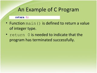 An Example of C Program
• Function main() is defined to return a value
of integer type.
• return 0 is needed to indicate that the
program has terminated successfully.
 