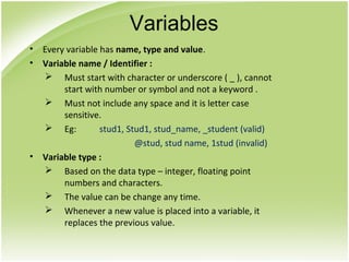 • Every variable has name, type and value.
• Variable name / Identifier :
 Must start with character or underscore ( _ ), cannot
start with number or symbol and not a keyword .
 Must not include any space and it is letter case
sensitive.
 Eg: stud1, Stud1, stud_name, _student (valid)
@stud, stud name, 1stud (invalid)
• Variable type :
 Based on the data type – integer, floating point
numbers and characters.
 The value can be change any time.
 Whenever a new value is placed into a variable, it
replaces the previous value.
Variables
 