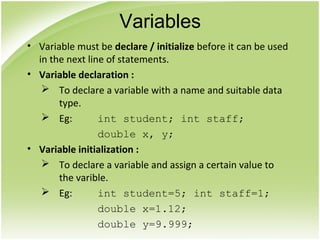 • Variable must be declare / initialize before it can be used
in the next line of statements.
• Variable declaration :
 To declare a variable with a name and suitable data
type.
 Eg: int student; int staff;
double x, y;
• Variable initialization :
 To declare a variable and assign a certain value to
the varible.
 Eg: int student=5; int staff=1;
double x=1.12;
double y=9.999;
Variables
 