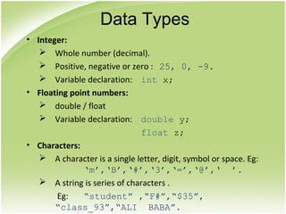 • Integer:
 Whole number (decimal).
 Positive, negative or zero : 25, 0, -9.
 Variable declaration: int x;
• Floating point numbers:
 double / float
 Variable declaration: double y;
float z;
• Characters:
 A character is a single letter, digit, symbol or space. Eg:
‘m’,‘B’,‘#’,‘3’,‘=’,‘@’,‘ ’.
 A string is series of characters .
Eg: “student” ,“F#”,“$35”,
“class_93”,“ALI BABA”.
Data Types
 
