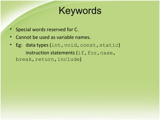 • Special words reserved for C.
• Cannot be used as variable names.
• Eg: data types (int,void,const,static)
instruction statements (if,for,case,
break,return,include)
Keywords
 