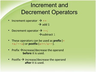 • Increment operator  ++
 add 1
• Decrement operator  --;
subtract 1
• These operators can be used as prefix (+
+a/--a) or postfix (a++/a--).
• Prefix increase/decrease the operand
before it is used.
• Postfix  increase/decrease the operand
after it is used.
Increment and
Decrement Operators
 