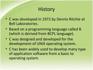 History
• C was developed in 1972 by Dennis Ritchie at
Bell Laboratories.
• Based on a programming language called B
(which is derived from BCPL language).
• C was designed and developed for the
development of UNIX operating system.
• C has been widely used to develop many type
of application software from a basic to
operating system.
 
