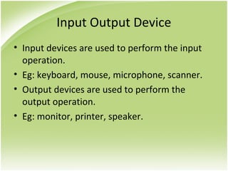 Input Output Device
• Input devices are used to perform the input
operation.
• Eg: keyboard, mouse, microphone, scanner.
• Output devices are used to perform the
output operation.
• Eg: monitor, printer, speaker.
 