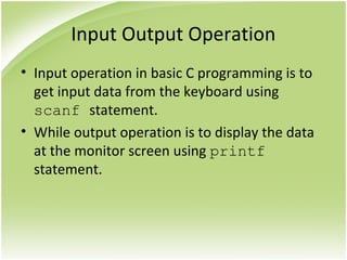 Input Output Operation
• Input operation in basic C programming is to
get input data from the keyboard using
scanf statement.
• While output operation is to display the data
at the monitor screen using printf
statement.
 