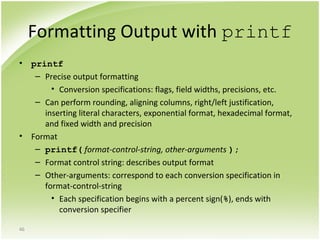 46
Formatting Output with printf
• printf
– Precise output formatting
• Conversion specifications: flags, field widths, precisions, etc.
– Can perform rounding, aligning columns, right/left justification,
inserting literal characters, exponential format, hexadecimal format,
and fixed width and precision
• Format
– printf( format-control-string, other-arguments );
– Format control string: describes output format
– Other-arguments: correspond to each conversion specification in
format-control-string
• Each specification begins with a percent sign(%), ends with
conversion specifier
 