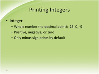 47
Printing Integers
• Integer
– Whole number (no decimal point): 25, 0, -9
– Positive, negative, or zero
– Only minus sign prints by default
 