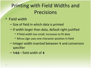 51
Printing with Field Widths and
Precisions
• Field width
– Size of field in which data is printed
– If width larger than data, default right justified
• If field width too small, increases to fit data
• Minus sign uses one character position in field
– Integer width inserted between % and conversion
specifier
– %4d – field width of 4
 