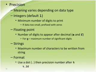 52
• Precision
– Meaning varies depending on data type
– Integers (default 1)
• Minimum number of digits to print
– If data too small, prefixed with zeros
– Floating point
• Number of digits to appear after decimal (e and f)
– For g – maximum number of significant digits
– Strings
• Maximum number of characters to be written from
string
– Format
• Use a dot (.) then precision number after %
%.3f
 