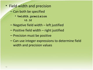 53
• Field width and precision
– Can both be specified
• %width.precision
%5.3f
– Negative field width – left justified
– Positive field width – right justified
– Precision must be positive
– Can use integer expressions to determine field
width and precision values
 