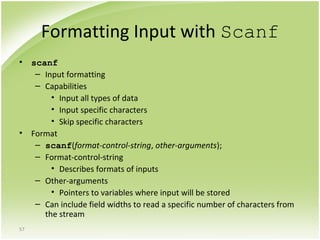 57
Formatting Input with Scanf
• scanf
– Input formatting
– Capabilities
• Input all types of data
• Input specific characters
• Skip specific characters
• Format
– scanf(format-control-string, other-arguments);
– Format-control-string
• Describes formats of inputs
– Other-arguments
• Pointers to variables where input will be stored
– Can include field widths to read a specific number of characters from
the stream
 
