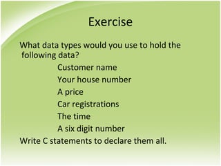 Exercise
What data types would you use to hold the
following data?
Customer name
Your house number
A price
Car registrations
The time
A six digit number
Write C statements to declare them all.
 