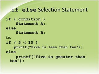 if else Selection Statement
if ( condition )
Statement A;
else
Statement B;
i.e.
if ( 5 < 10 )
printf("Five is less than ten");
else
printf("Five is greater than
ten");
 