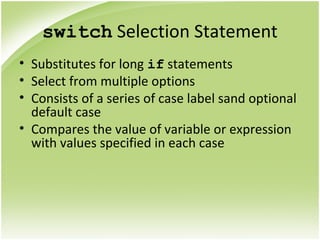 switch Selection Statement
• Substitutes for long if statements
• Select from multiple options
• Consists of a series of case label sand optional
default case
• Compares the value of variable or expression
with values specified in each case
 