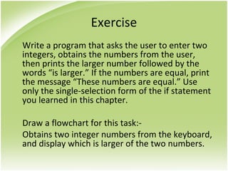 Exercise
Write a program that asks the user to enter two
integers, obtains the numbers from the user,
then prints the larger number followed by the
words “is larger.” If the numbers are equal, print
the message “These numbers are equal.” Use
only the single-selection form of the if statement
you learned in this chapter.
Draw a flowchart for this task:-
Obtains two integer numbers from the keyboard,
and display which is larger of the two numbers.
 