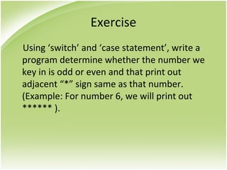 Exercise
Using ‘switch’ and ‘case statement’, write a
program determine whether the number we
key in is odd or even and that print out
adjacent “*” sign same as that number.
(Example: For number 6, we will print out
****** ).
 
