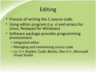 Editing
• Process of writing the C source code.
• Using editor program (i.e. vi and emacs for
Linux, Notepad for Windows)
• Software package provides programming
environment
– Integrated editor
– Managing and maintaining source code
– i.e. C++ Builder, Code::Blocks, Dev-C++, Microsoft
Visual Studio
 