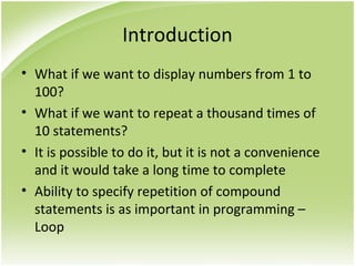 Introduction
• What if we want to display numbers from 1 to
100?
• What if we want to repeat a thousand times of
10 statements?
• It is possible to do it, but it is not a convenience
and it would take a long time to complete
• Ability to specify repetition of compound
statements is as important in programming –
Loop
 