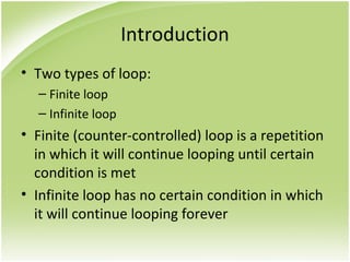 Introduction
• Two types of loop:
– Finite loop
– Infinite loop
• Finite (counter-controlled) loop is a repetition
in which it will continue looping until certain
condition is met
• Infinite loop has no certain condition in which
it will continue looping forever
 