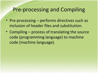 Pre-processing and Compiling
• Pre-processing – performs directives such as
inclusion of header files and substitution.
• Compiling – process of translating the source
code (programming language) to machine
code (machine language).
 
