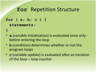 for Repetition Structure
for ( a; b; c ) {
statements;
}
• a (variable initialisation) is evaluated once only -
before entering the loop
• b (condition) determines whether or not the
program loops
• c (variable update) is evaluated after an iteration
of the loop – loop counter
 