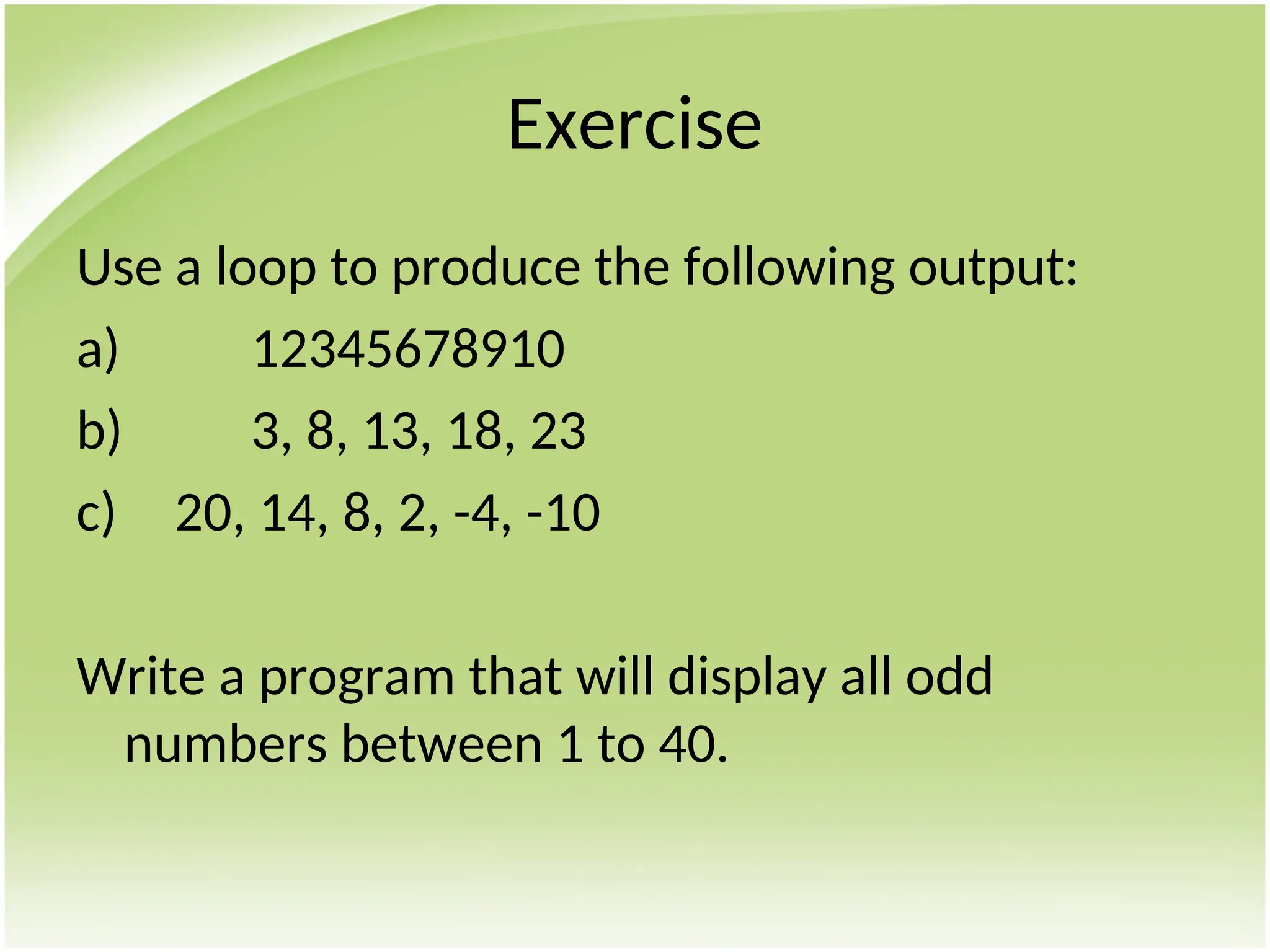 Exercise
Use a loop to produce the following output:
a) 12345678910
b) 3, 8, 13, 18, 23
c) 20, 14, 8, 2, -4, -10
Write a program that will display all odd
numbers between 1 to 40.
 