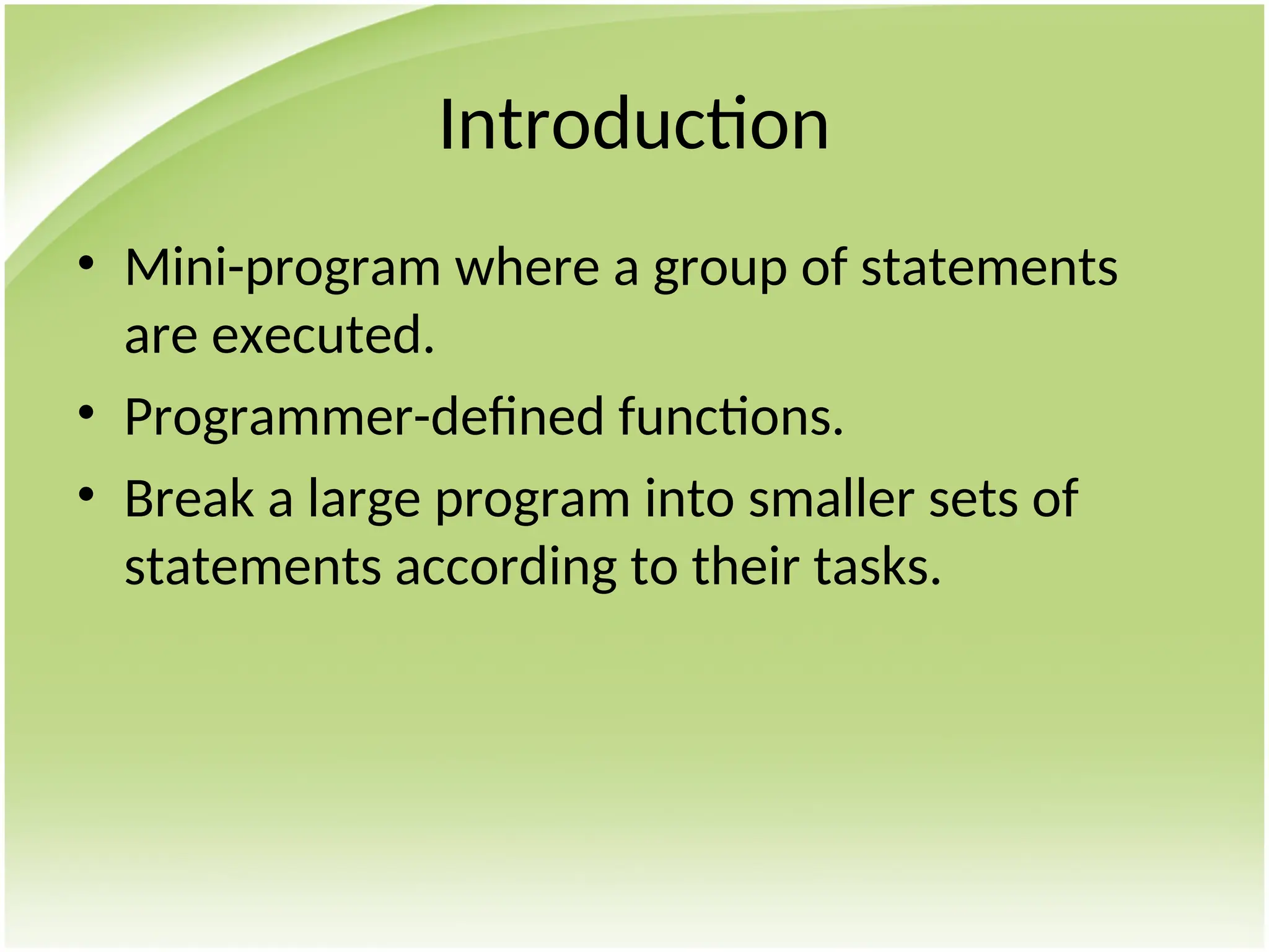 Introduction
• Mini-program where a group of statements
are executed.
• Programmer-defined functions.
• Break a large program into smaller sets of
statements according to their tasks.
 