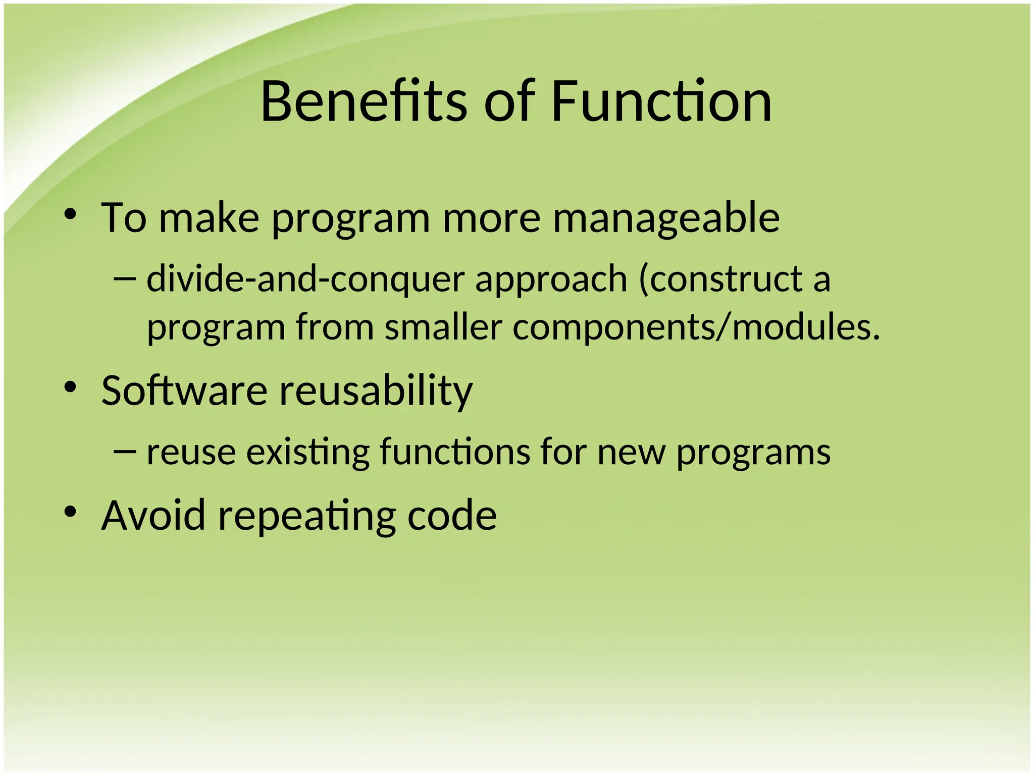 Benefits of Function
• To make program more manageable
– divide-and-conquer approach (construct a
program from smaller components/modules.
• Software reusability
– reuse existing functions for new programs
• Avoid repeating code
 