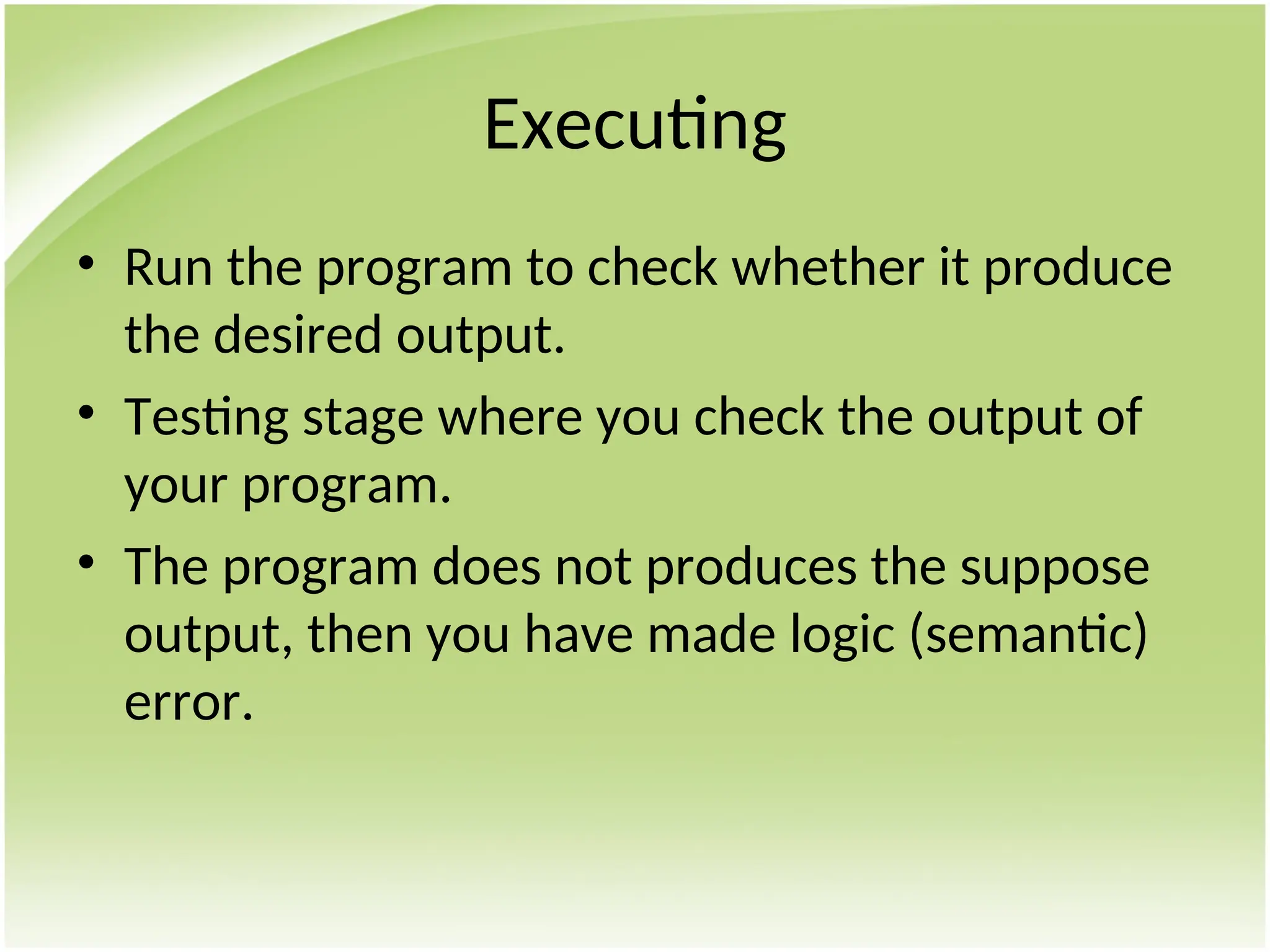 Executing
• Run the program to check whether it produce
the desired output.
• Testing stage where you check the output of
your program.
• The program does not produces the suppose
output, then you have made logic (semantic)
error.
 