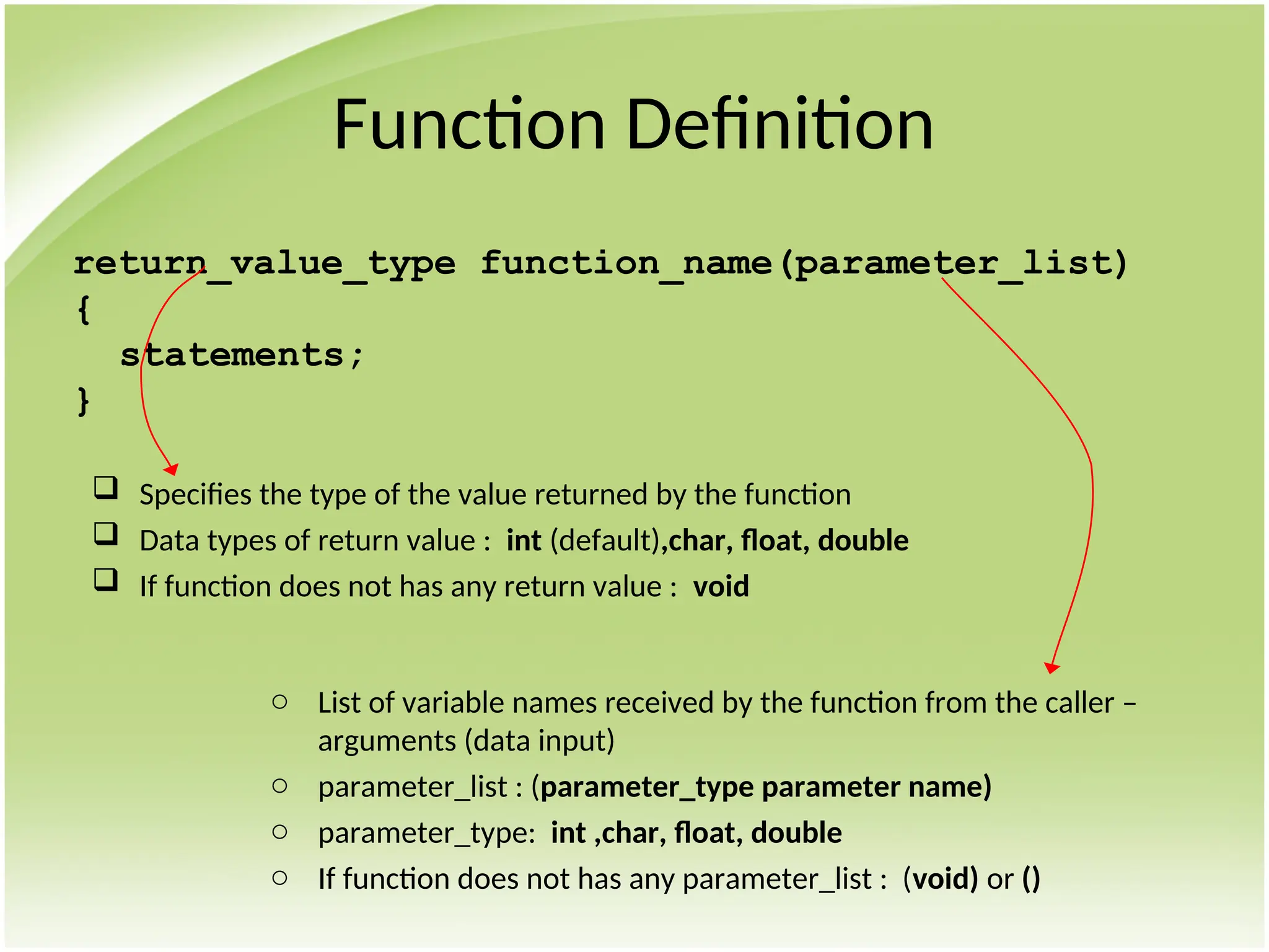 Function Definition
return_value_type function_name(parameter_list)
{
statements;
}
 Specifies the type of the value returned by the function
 Data types of return value : int (default),char, float, double
 If function does not has any return value : void
o List of variable names received by the function from the caller –
arguments (data input)
o parameter_list : (parameter_type parameter name)
o parameter_type: int ,char, float, double
o If function does not has any parameter_list : (void) or ()
 