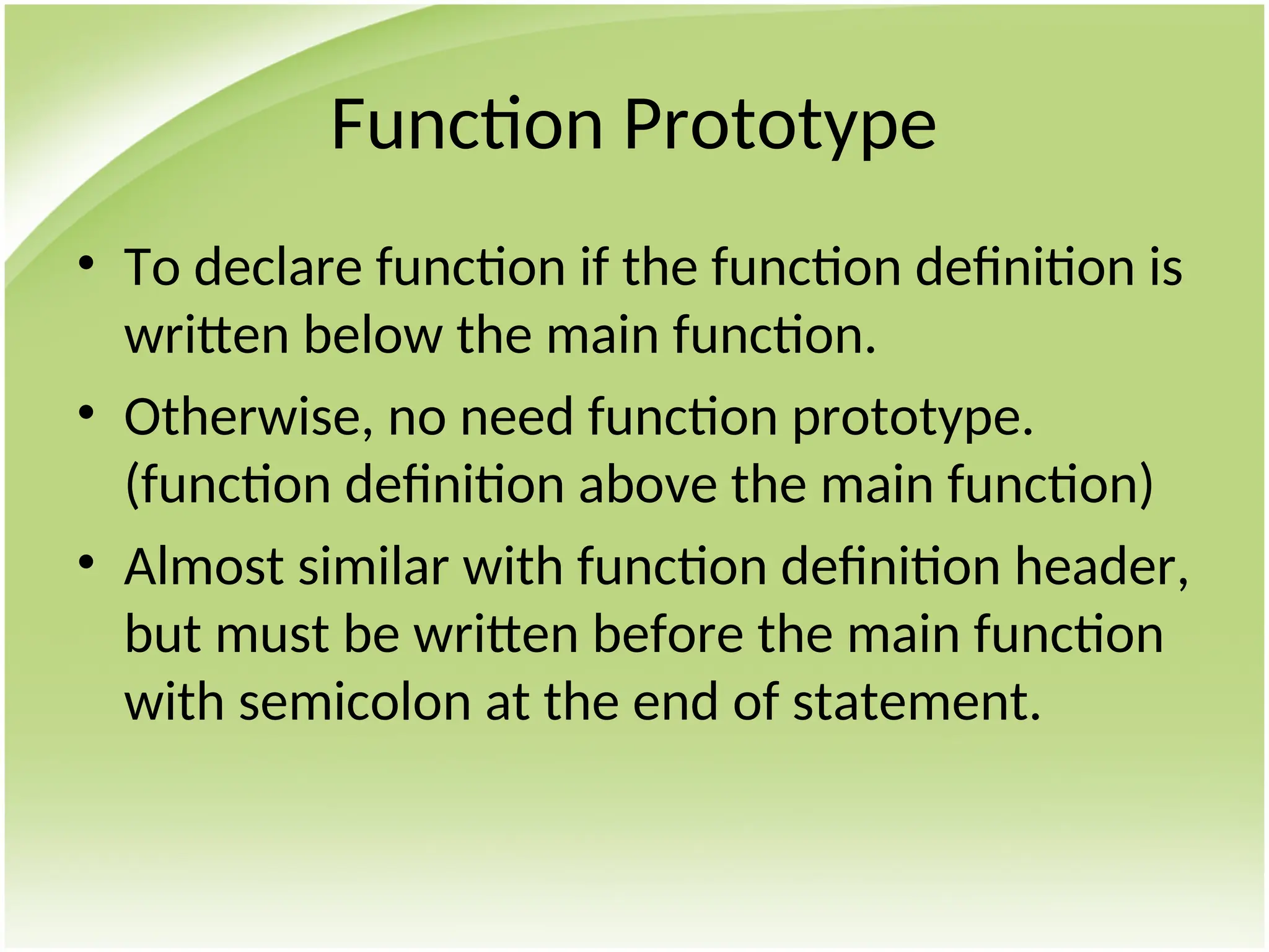 Function Prototype
• To declare function if the function definition is
written below the main function.
• Otherwise, no need function prototype.
(function definition above the main function)
• Almost similar with function definition header,
but must be written before the main function
with semicolon at the end of statement.
 