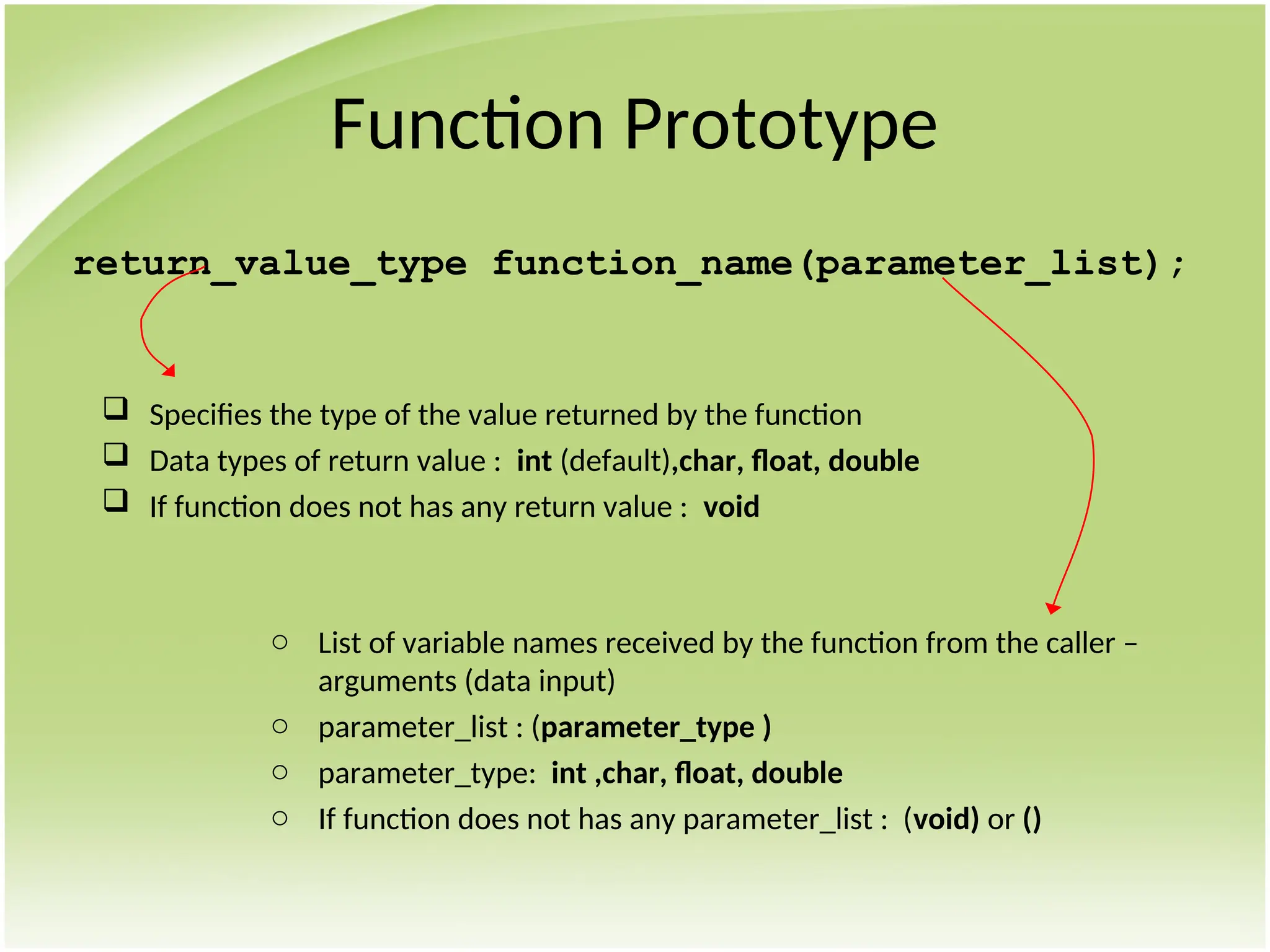 Function Prototype
return_value_type function_name(parameter_list);
 Specifies the type of the value returned by the function
 Data types of return value : int (default),char, float, double
 If function does not has any return value : void
o List of variable names received by the function from the caller –
arguments (data input)
o parameter_list : (parameter_type )
o parameter_type: int ,char, float, double
o If function does not has any parameter_list : (void) or ()
 