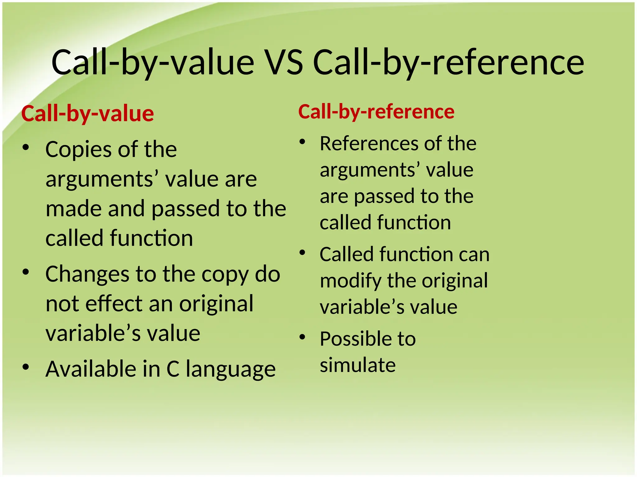 Call-by-value VS Call-by-reference
Call-by-value
• Copies of the
arguments’ value are
made and passed to the
called function
• Changes to the copy do
not effect an original
variable’s value
• Available in C language
Call-by-reference
• References of the
arguments’ value
are passed to the
called function
• Called function can
modify the original
variable’s value
• Possible to
simulate
 