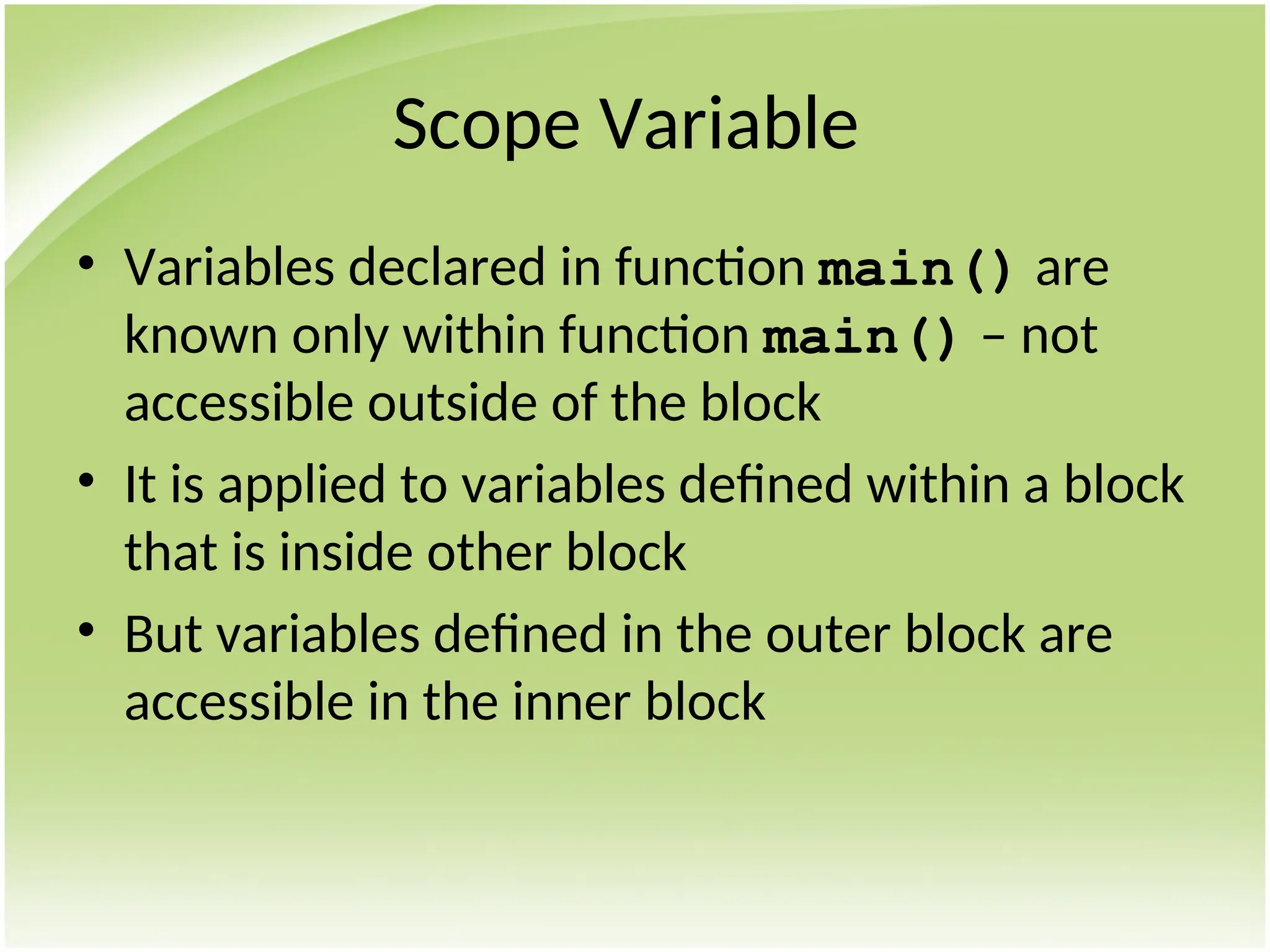 Scope Variable
• Variables declared in function main() are
known only within function main() – not
accessible outside of the block
• It is applied to variables defined within a block
that is inside other block
• But variables defined in the outer block are
accessible in the inner block
 