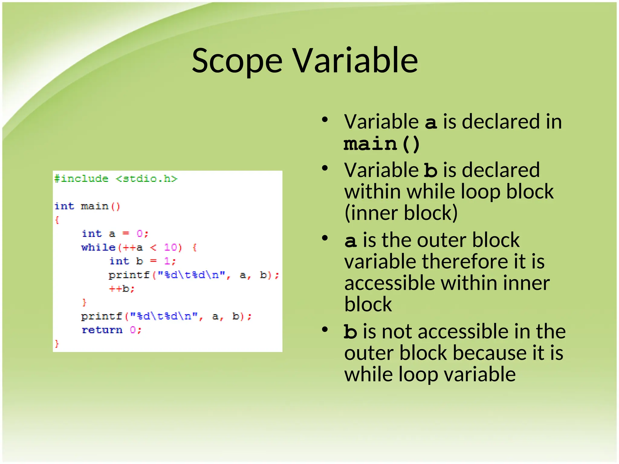 Scope Variable
• Variable a is declared in
main()
• Variable b is declared
within while loop block
(inner block)
• a is the outer block
variable therefore it is
accessible within inner
block
• b is not accessible in the
outer block because it is
while loop variable
 