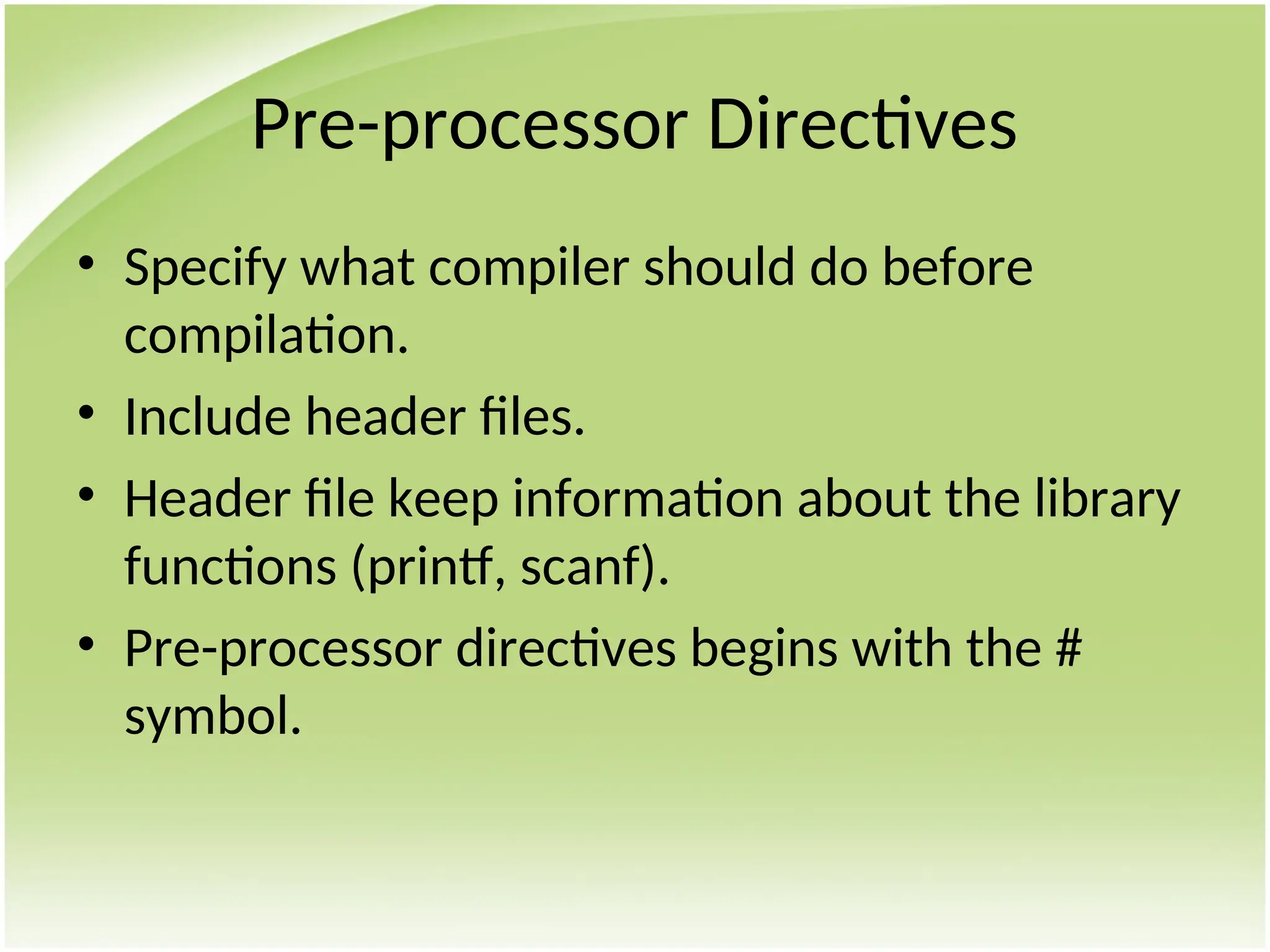 Pre-processor Directives
• Specify what compiler should do before
compilation.
• Include header files.
• Header file keep information about the library
functions (printf, scanf).
• Pre-processor directives begins with the #
symbol.
 