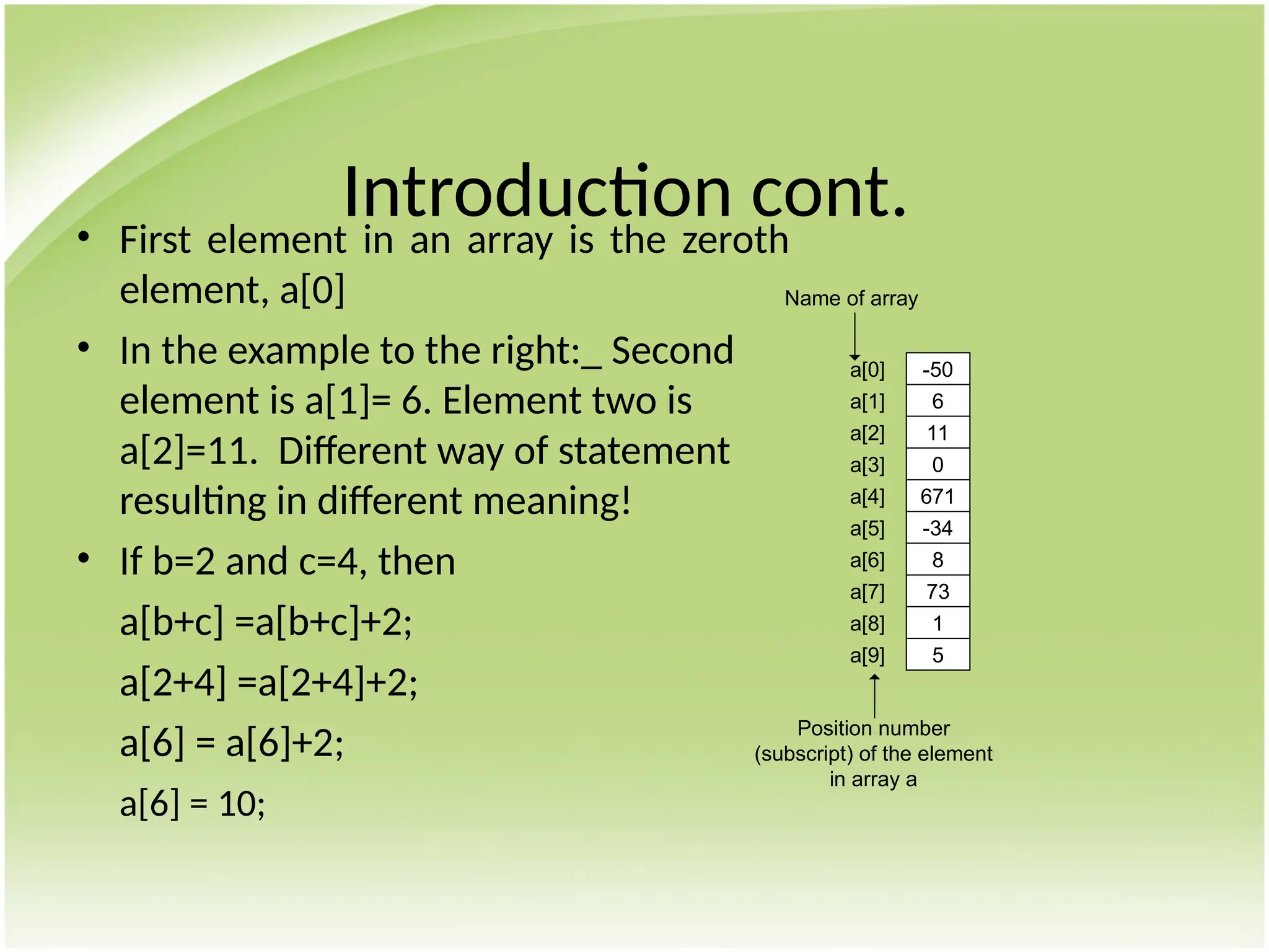 Introduction cont.
• First element in an array is the zeroth
element, a[0]
• In the example to the right:_ Second
element is a[1]= 6. Element two is
a[2]=11. Different way of statement
resulting in different meaning!
• If b=2 and c=4, then
a[b+c] =a[b+c]+2;
a[2+4] =a[2+4]+2;
a[6] = a[6]+2;
a[6] = 10;
a[0]
a[1]
a[2]
a[3]
a[4]
a[5]
a[6]
a[7]
a[8]
a[9]
-50
6
11
0
671
-34
8
73
1
5
Name of array
Position number
(subscript) of the element
in array a
 