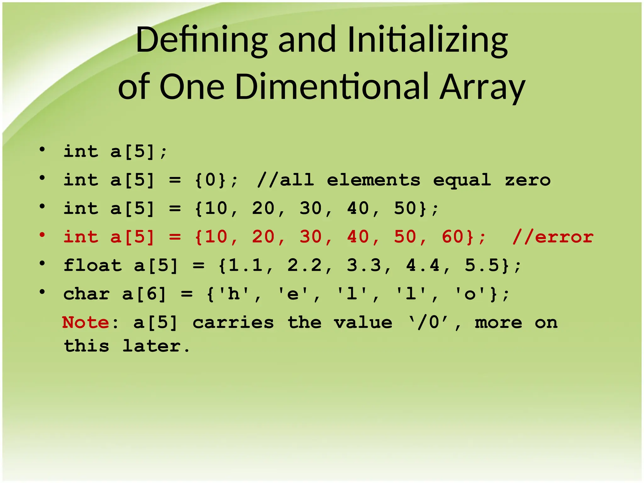 Defining and Initializing
of One Dimentional Array
• int a[5];
• int a[5] = {0}; //all elements equal zero
• int a[5] = {10, 20, 30, 40, 50};
• int a[5] = {10, 20, 30, 40, 50, 60}; //error
• float a[5] = {1.1, 2.2, 3.3, 4.4, 5.5};
• char a[6] = {'h', 'e', 'l', 'l', 'o'};
Note: a[5] carries the value ‘/0’, more on
this later.
 