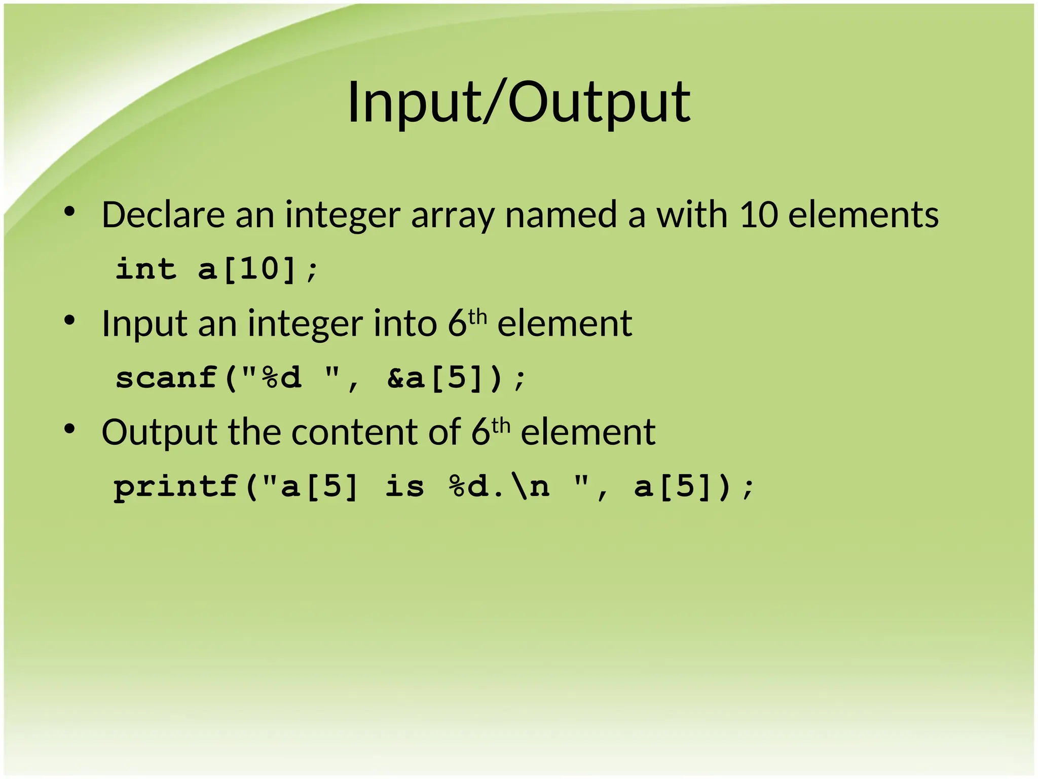 Input/Output
• Declare an integer array named a with 10 elements
int a[10];
• Input an integer into 6th
element
scanf("%d ", &a[5]);
• Output the content of 6th
element
printf("a[5] is %d.n ", a[5]);
 