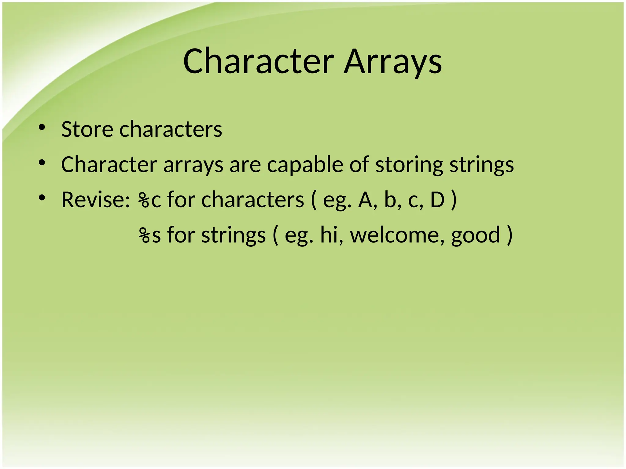 Character Arrays
• Store characters
• Character arrays are capable of storing strings
• Revise: %c for characters ( eg. A, b, c, D )
%s for strings ( eg. hi, welcome, good )
 