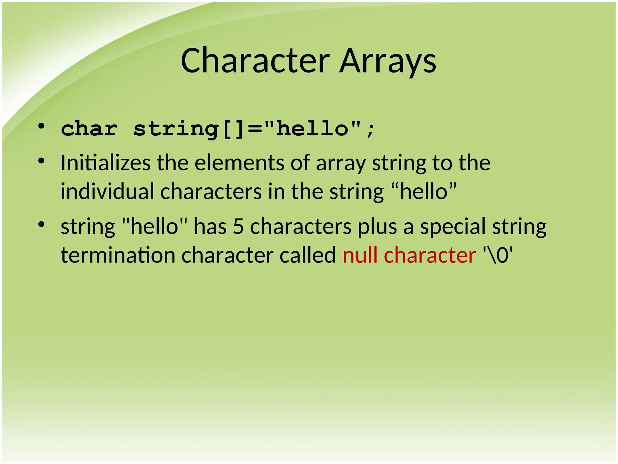 Character Arrays
• char string[]="hello";
• Initializes the elements of array string to the
individual characters in the string “hello”
• string "hello" has 5 characters plus a special string
termination character called null character '0'
 